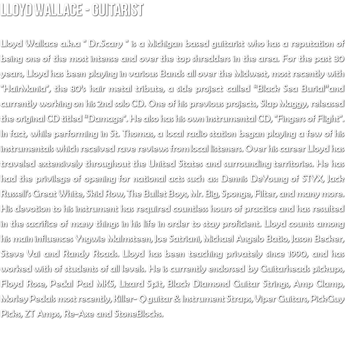 Lloyd Wallace - Guitarist Lloyd Wallace a.k.a " Dr.Scary " is a Michigan based guitarist who has a reputation of being one of the most intense and over the top shredders in the area. For the past 30 years, Lloyd has been playing in various Bands all over the Midwest, most recently with "HairMania", the 80’s hair metal tribute, a side project called “Black Sea Burial”and currently working on his 2nd solo CD. One of his previous projects, Slap Maggy, released the original CD titled “Damage". He also has his own instrumental CD, "Fingers of Flight". In fact, while performing in St. Thomas, a local radio station began playing a few of his instrumentals which received rave reviews from local listeners. Over his career Lloyd has traveled extensively throughout the United States and surrounding territories. He has had the privilege of opening for national acts such as: Dennis DeYoung of STYX, Jack Russell's Great White, Skid Row, The Bullet Boys, Mr. Big, Sponge, Filter, and many more. His devotion to his instrument has required countless hours of practice and has resulted in the sacrifice of many things in his life in order to stay proficient. Lloyd counts among his main influences Yngwie Malmsteen, Joe Satriani, Michael Angelo Batio, Jason Becker, Steve Vai and Randy Roads. Lloyd has been teaching privately since 1990, and has worked with of students of all levels. He is currently endorsed by Guitarheads pickups, Floyd Rose, Pedal Pad MKS, Lizard Spit, Black Diamond Guitar Strings, Amp Clamp, Morley Pedals most recently, Killer- Q guitar & Instrument Straps, Viper Guitars, PickGuy Picks, ZT Amps, Re-Axe and StoneBlocks. 